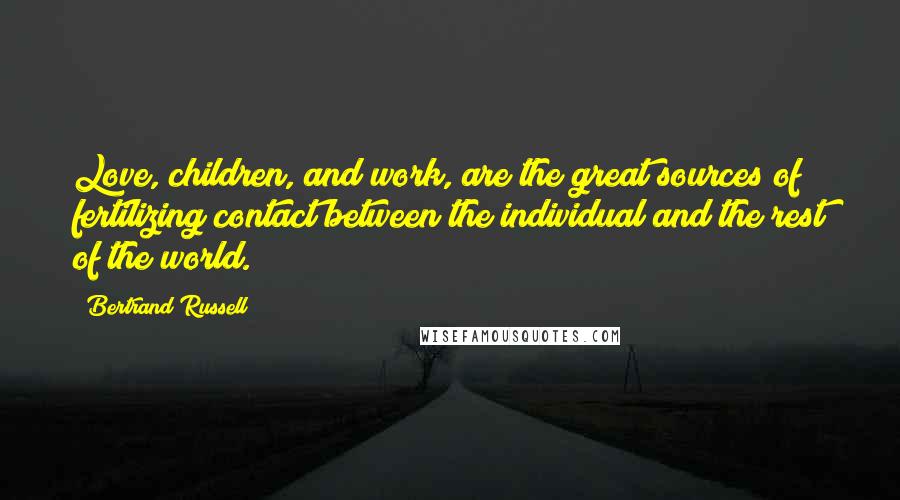 Bertrand Russell Quotes: Love, children, and work, are the great sources of fertilizing contact between the individual and the rest of the world.