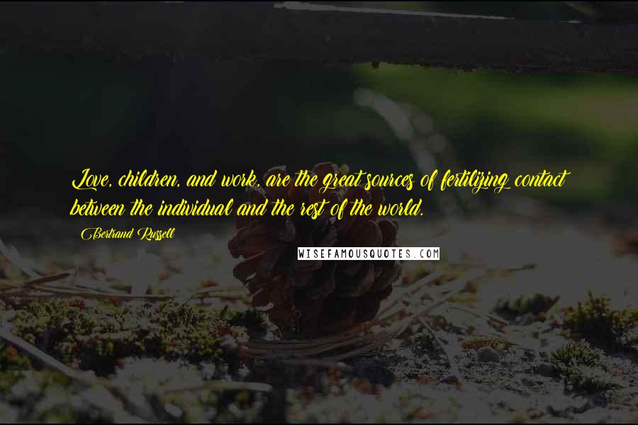 Bertrand Russell Quotes: Love, children, and work, are the great sources of fertilizing contact between the individual and the rest of the world.