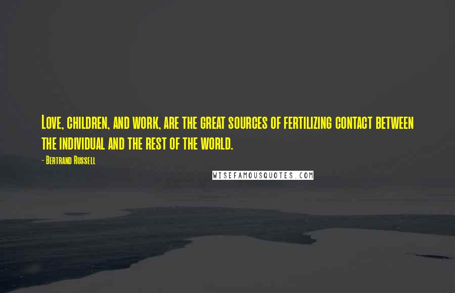 Bertrand Russell Quotes: Love, children, and work, are the great sources of fertilizing contact between the individual and the rest of the world.