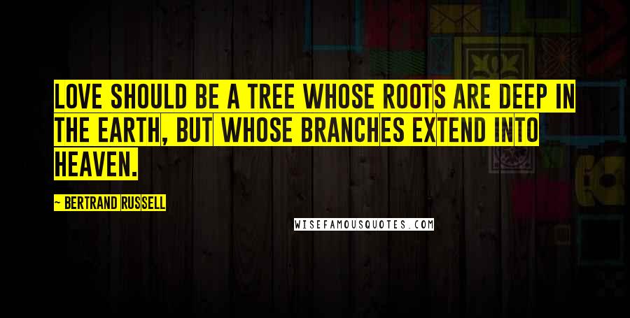 Bertrand Russell Quotes: Love should be a tree whose roots are deep in the earth, but whose branches extend into heaven.