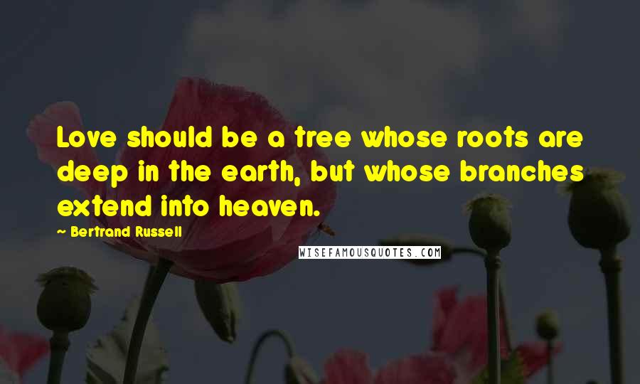 Bertrand Russell Quotes: Love should be a tree whose roots are deep in the earth, but whose branches extend into heaven.