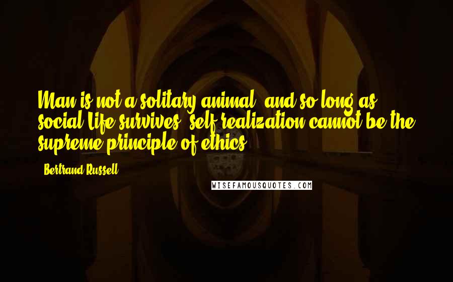 Bertrand Russell Quotes: Man is not a solitary animal, and so long as social Life survives, self-realization cannot be the supreme principle of ethics.