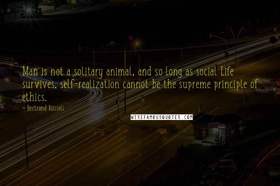 Bertrand Russell Quotes: Man is not a solitary animal, and so long as social Life survives, self-realization cannot be the supreme principle of ethics.