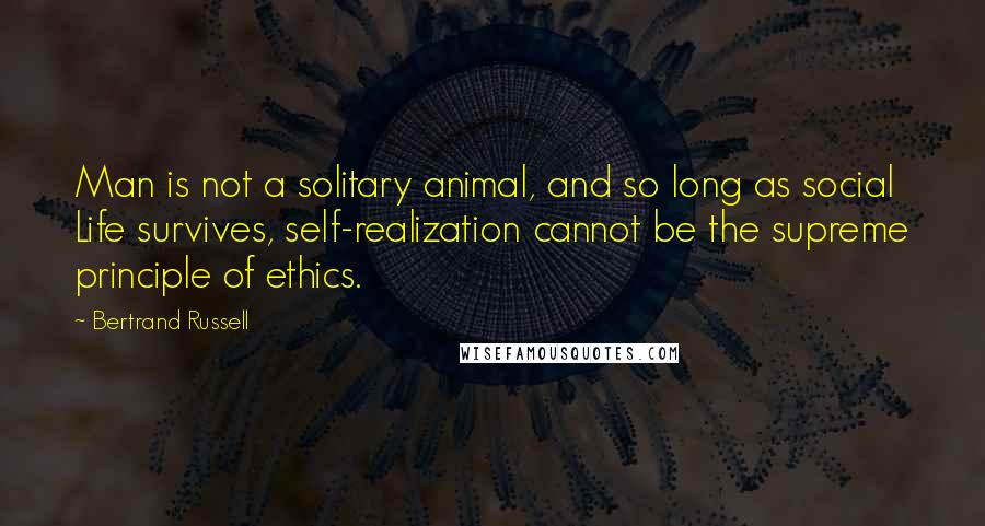 Bertrand Russell Quotes: Man is not a solitary animal, and so long as social Life survives, self-realization cannot be the supreme principle of ethics.
