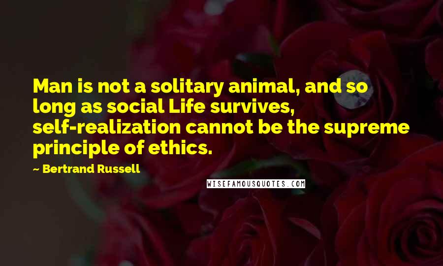 Bertrand Russell Quotes: Man is not a solitary animal, and so long as social Life survives, self-realization cannot be the supreme principle of ethics.