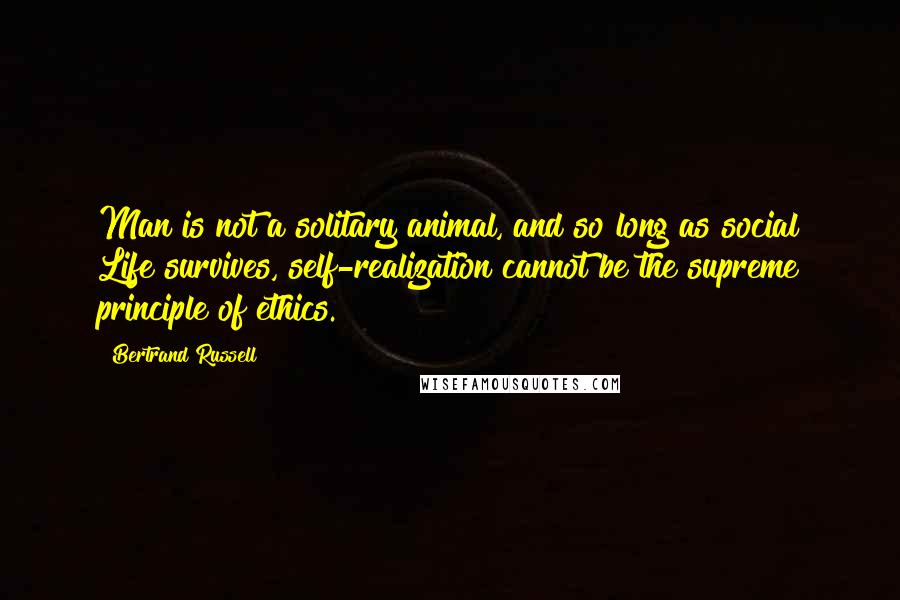 Bertrand Russell Quotes: Man is not a solitary animal, and so long as social Life survives, self-realization cannot be the supreme principle of ethics.