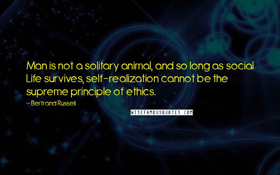 Bertrand Russell Quotes: Man is not a solitary animal, and so long as social Life survives, self-realization cannot be the supreme principle of ethics.