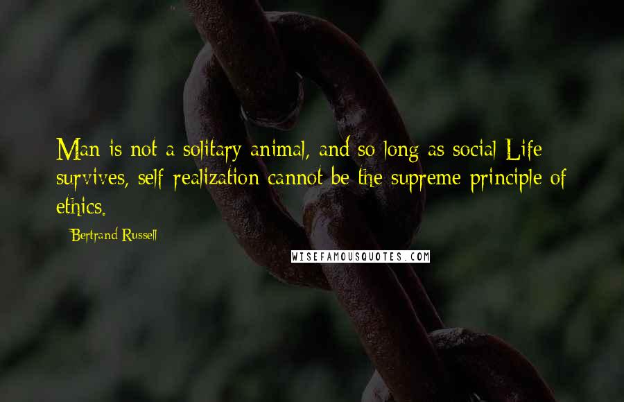 Bertrand Russell Quotes: Man is not a solitary animal, and so long as social Life survives, self-realization cannot be the supreme principle of ethics.