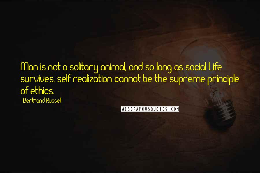 Bertrand Russell Quotes: Man is not a solitary animal, and so long as social Life survives, self-realization cannot be the supreme principle of ethics.