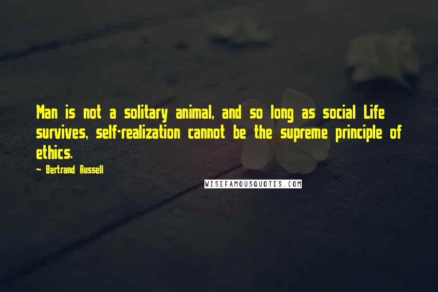 Bertrand Russell Quotes: Man is not a solitary animal, and so long as social Life survives, self-realization cannot be the supreme principle of ethics.