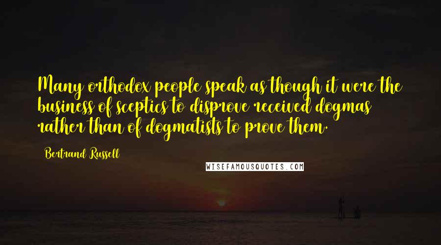 Bertrand Russell Quotes: Many orthodox people speak as though it were the business of sceptics to disprove received dogmas rather than of dogmatists to prove them.