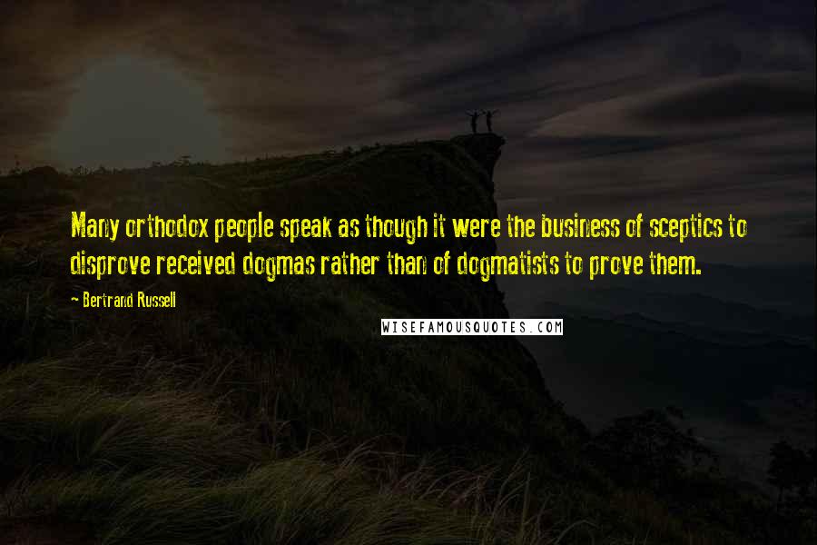 Bertrand Russell Quotes: Many orthodox people speak as though it were the business of sceptics to disprove received dogmas rather than of dogmatists to prove them.