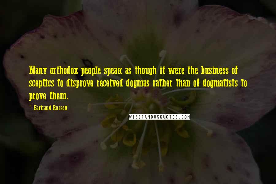 Bertrand Russell Quotes: Many orthodox people speak as though it were the business of sceptics to disprove received dogmas rather than of dogmatists to prove them.
