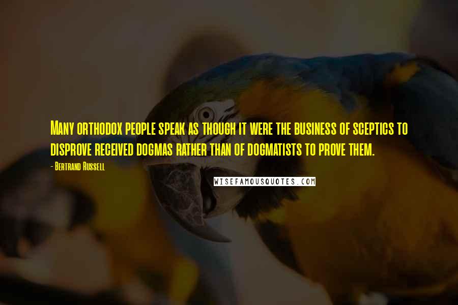 Bertrand Russell Quotes: Many orthodox people speak as though it were the business of sceptics to disprove received dogmas rather than of dogmatists to prove them.