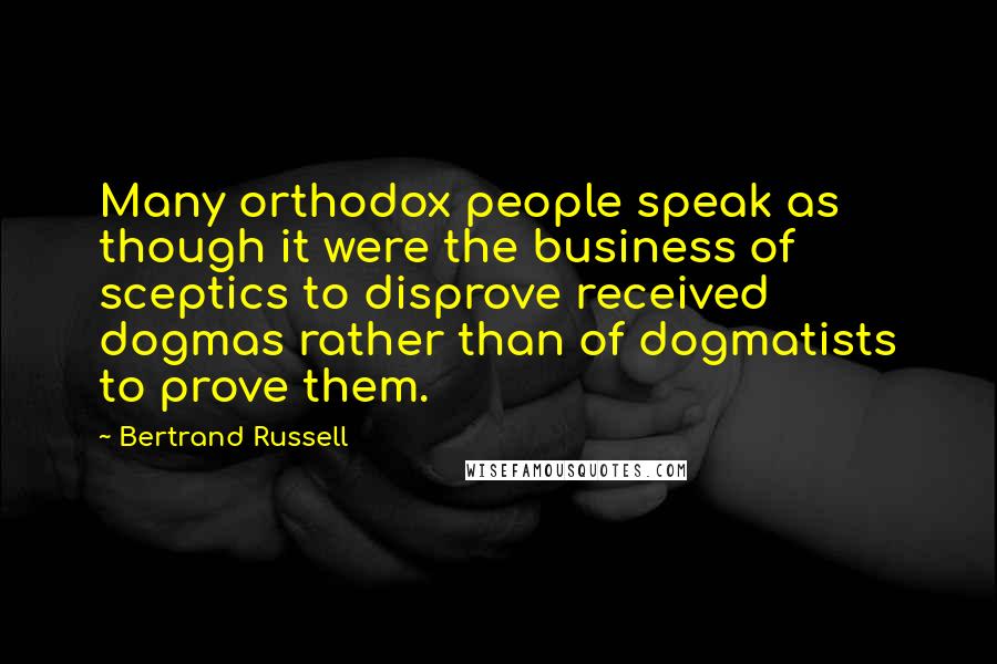 Bertrand Russell Quotes: Many orthodox people speak as though it were the business of sceptics to disprove received dogmas rather than of dogmatists to prove them.