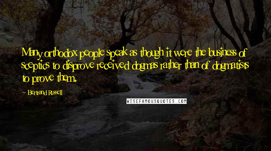 Bertrand Russell Quotes: Many orthodox people speak as though it were the business of sceptics to disprove received dogmas rather than of dogmatists to prove them.