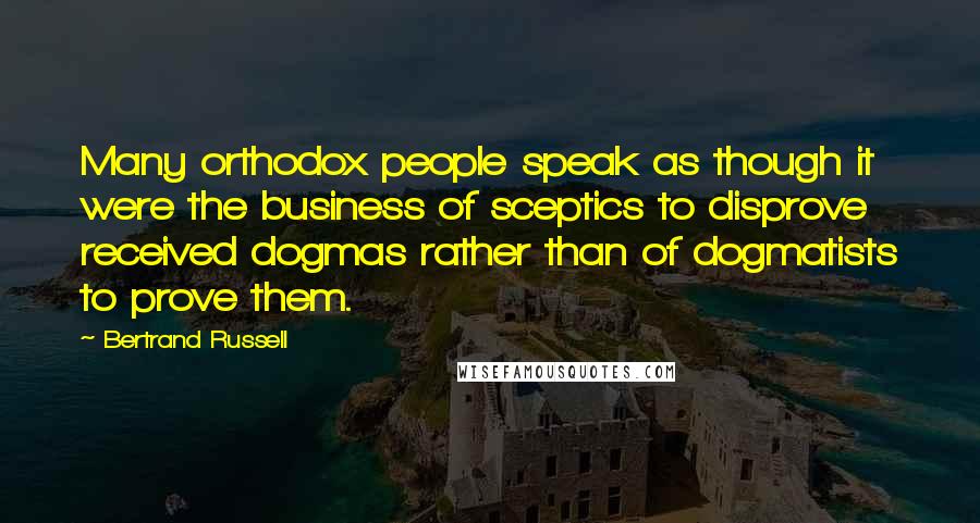 Bertrand Russell Quotes: Many orthodox people speak as though it were the business of sceptics to disprove received dogmas rather than of dogmatists to prove them.