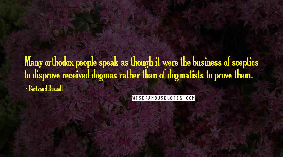 Bertrand Russell Quotes: Many orthodox people speak as though it were the business of sceptics to disprove received dogmas rather than of dogmatists to prove them.