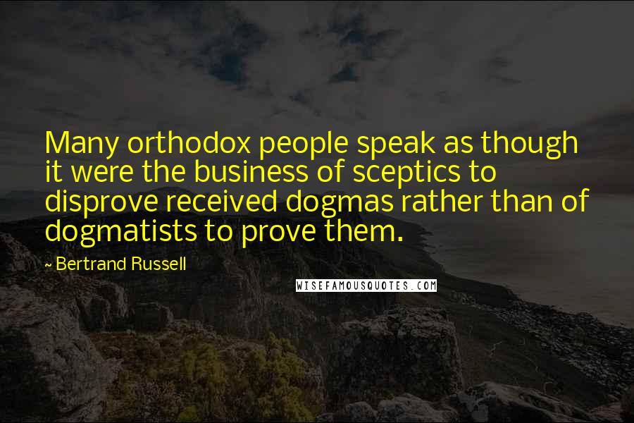 Bertrand Russell Quotes: Many orthodox people speak as though it were the business of sceptics to disprove received dogmas rather than of dogmatists to prove them.