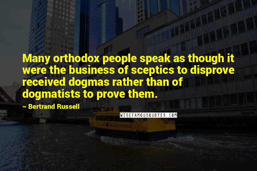 Bertrand Russell Quotes: Many orthodox people speak as though it were the business of sceptics to disprove received dogmas rather than of dogmatists to prove them.