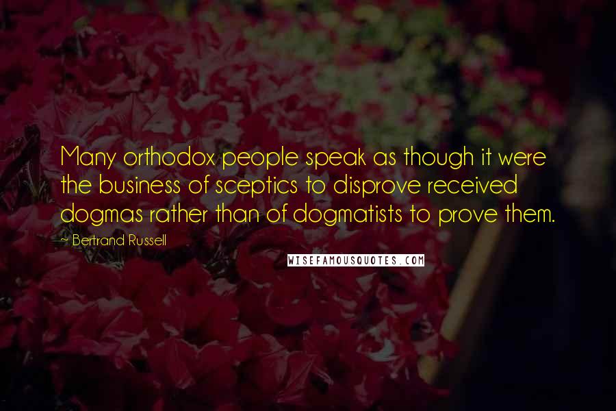 Bertrand Russell Quotes: Many orthodox people speak as though it were the business of sceptics to disprove received dogmas rather than of dogmatists to prove them.