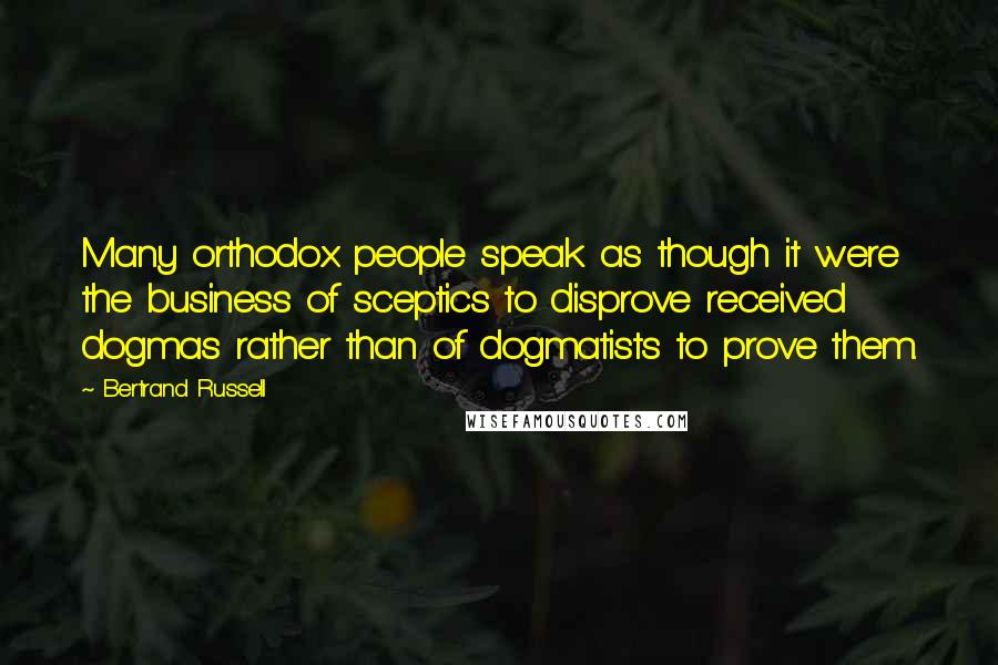 Bertrand Russell Quotes: Many orthodox people speak as though it were the business of sceptics to disprove received dogmas rather than of dogmatists to prove them.