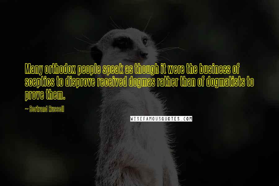 Bertrand Russell Quotes: Many orthodox people speak as though it were the business of sceptics to disprove received dogmas rather than of dogmatists to prove them.