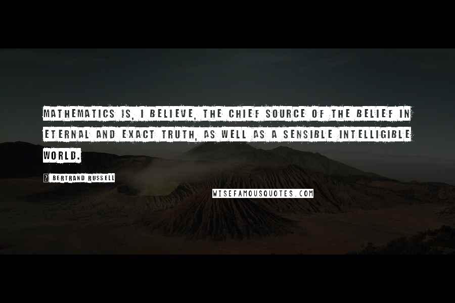 Bertrand Russell Quotes: Mathematics is, I believe, the chief source of the belief in eternal and exact truth, as well as a sensible intelligible world.