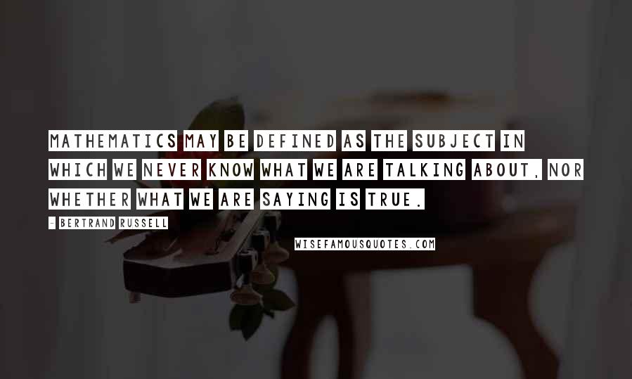 Bertrand Russell Quotes: Mathematics may be defined as the subject in which we never know what we are talking about, nor whether what we are saying is true.