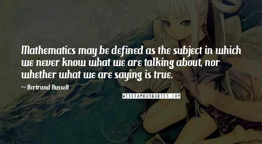 Bertrand Russell Quotes: Mathematics may be defined as the subject in which we never know what we are talking about, nor whether what we are saying is true.