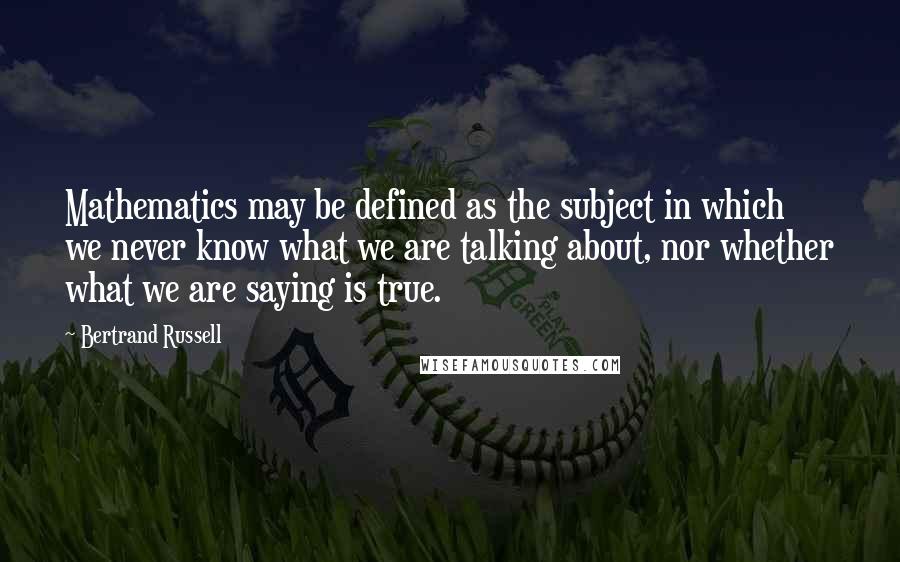 Bertrand Russell Quotes: Mathematics may be defined as the subject in which we never know what we are talking about, nor whether what we are saying is true.