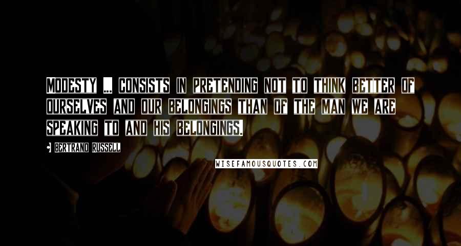 Bertrand Russell Quotes: Modesty ... consists in pretending not to think better of ourselves and our belongings than of the man we are speaking to and his belongings.