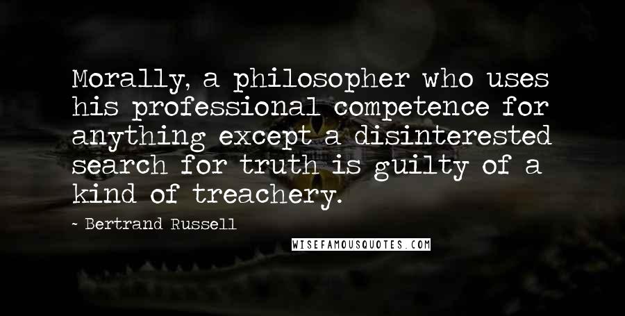 Bertrand Russell Quotes: Morally, a philosopher who uses his professional competence for anything except a disinterested search for truth is guilty of a kind of treachery.