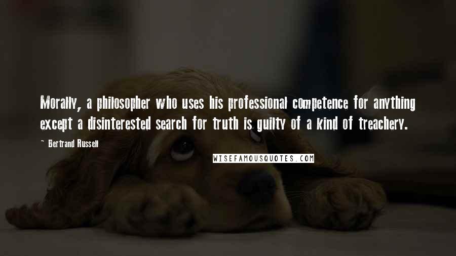 Bertrand Russell Quotes: Morally, a philosopher who uses his professional competence for anything except a disinterested search for truth is guilty of a kind of treachery.