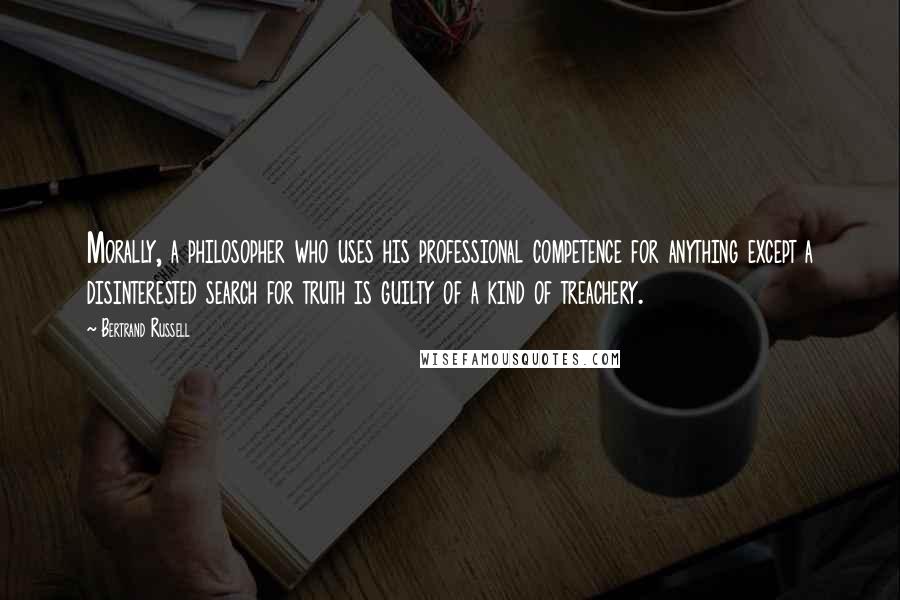 Bertrand Russell Quotes: Morally, a philosopher who uses his professional competence for anything except a disinterested search for truth is guilty of a kind of treachery.