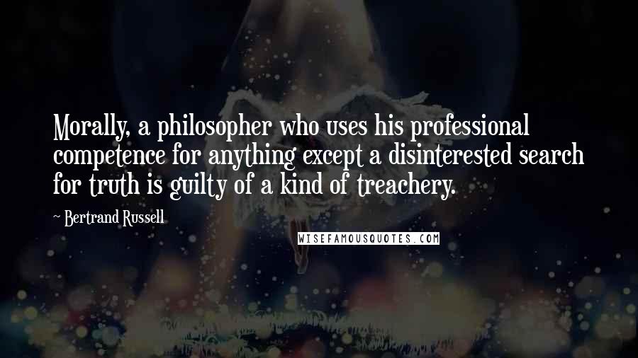 Bertrand Russell Quotes: Morally, a philosopher who uses his professional competence for anything except a disinterested search for truth is guilty of a kind of treachery.