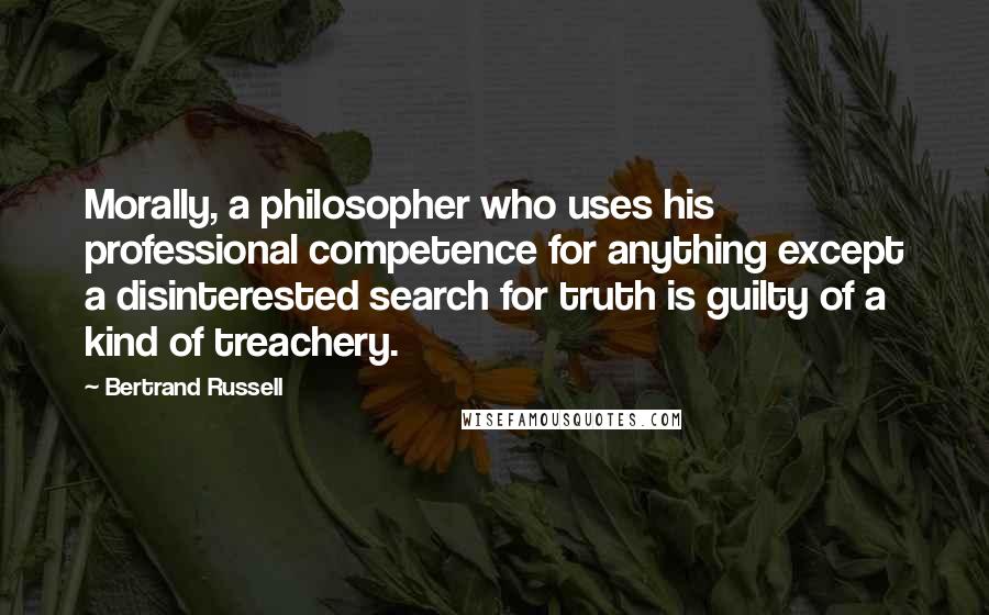 Bertrand Russell Quotes: Morally, a philosopher who uses his professional competence for anything except a disinterested search for truth is guilty of a kind of treachery.