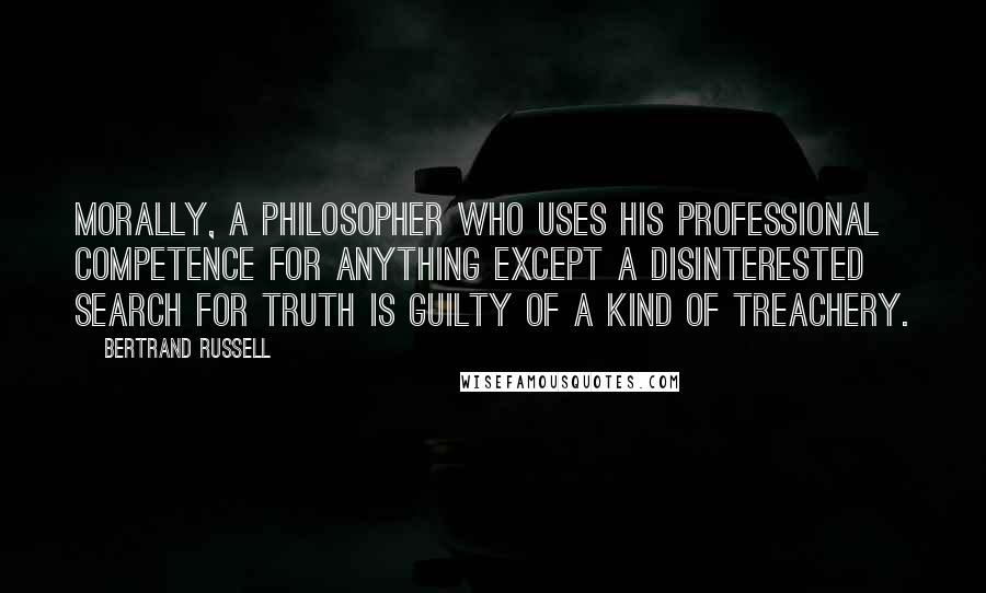 Bertrand Russell Quotes: Morally, a philosopher who uses his professional competence for anything except a disinterested search for truth is guilty of a kind of treachery.