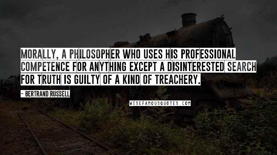 Bertrand Russell Quotes: Morally, a philosopher who uses his professional competence for anything except a disinterested search for truth is guilty of a kind of treachery.