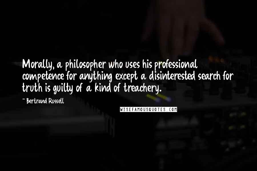 Bertrand Russell Quotes: Morally, a philosopher who uses his professional competence for anything except a disinterested search for truth is guilty of a kind of treachery.