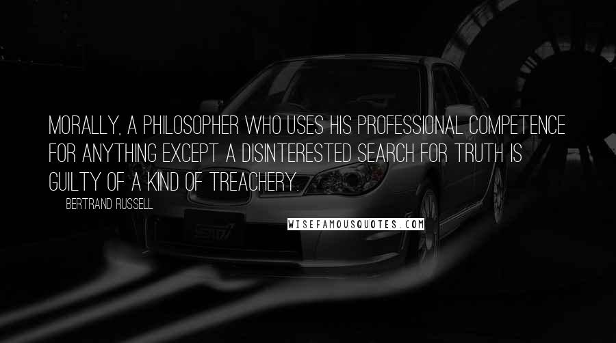Bertrand Russell Quotes: Morally, a philosopher who uses his professional competence for anything except a disinterested search for truth is guilty of a kind of treachery.