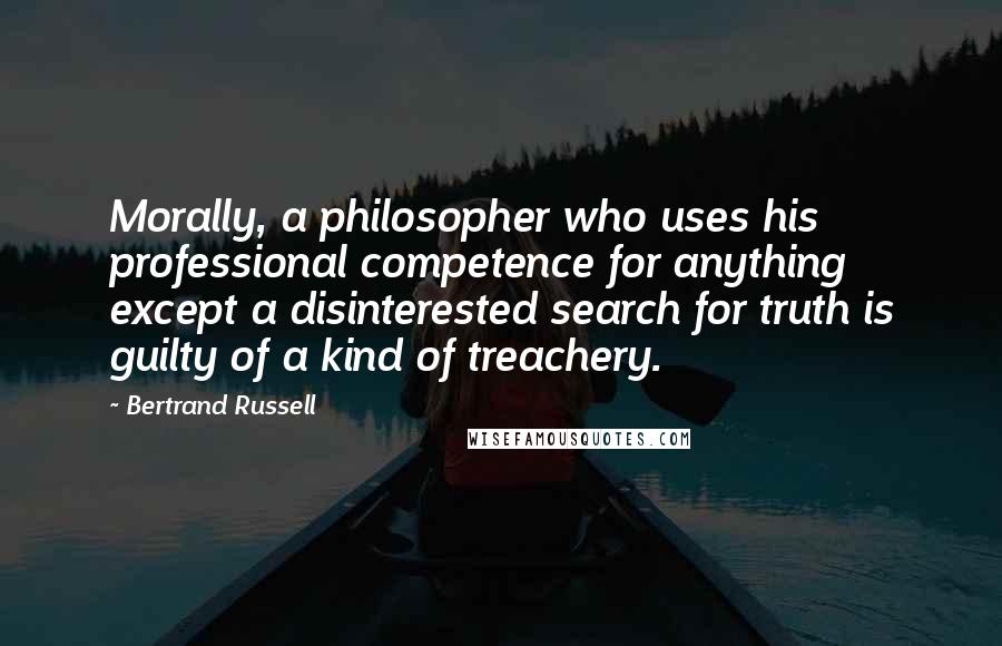 Bertrand Russell Quotes: Morally, a philosopher who uses his professional competence for anything except a disinterested search for truth is guilty of a kind of treachery.