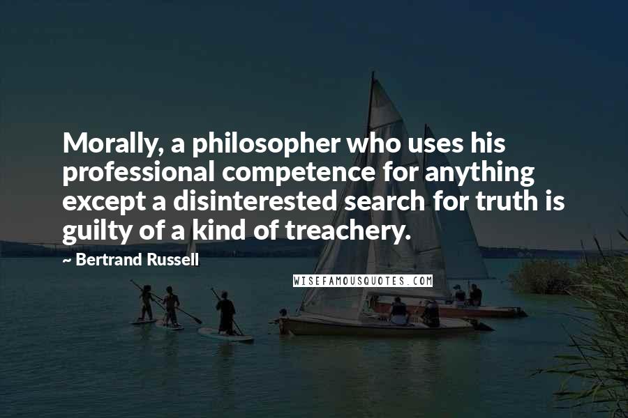Bertrand Russell Quotes: Morally, a philosopher who uses his professional competence for anything except a disinterested search for truth is guilty of a kind of treachery.