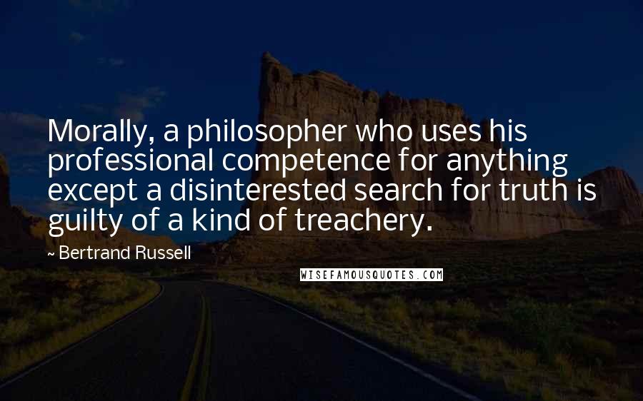 Bertrand Russell Quotes: Morally, a philosopher who uses his professional competence for anything except a disinterested search for truth is guilty of a kind of treachery.