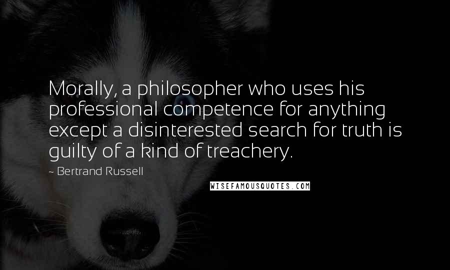 Bertrand Russell Quotes: Morally, a philosopher who uses his professional competence for anything except a disinterested search for truth is guilty of a kind of treachery.