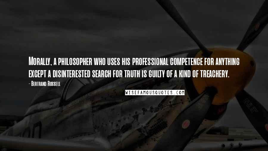 Bertrand Russell Quotes: Morally, a philosopher who uses his professional competence for anything except a disinterested search for truth is guilty of a kind of treachery.