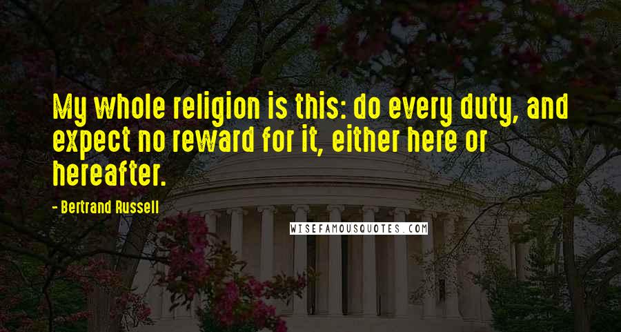 Bertrand Russell Quotes: My whole religion is this: do every duty, and expect no reward for it, either here or hereafter.