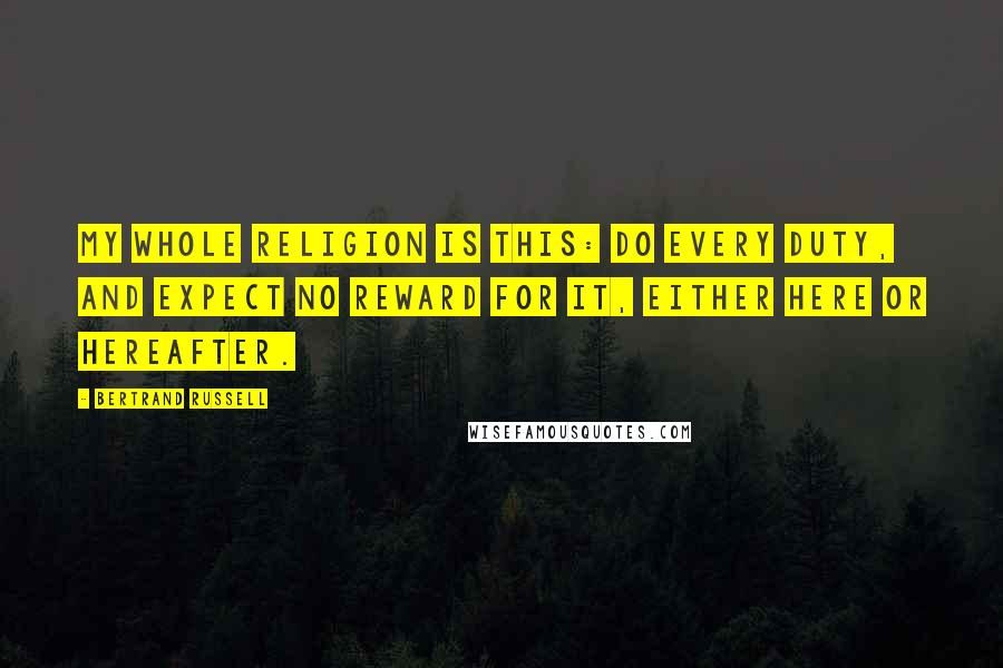 Bertrand Russell Quotes: My whole religion is this: do every duty, and expect no reward for it, either here or hereafter.