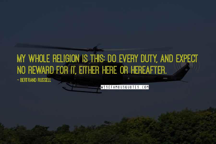 Bertrand Russell Quotes: My whole religion is this: do every duty, and expect no reward for it, either here or hereafter.