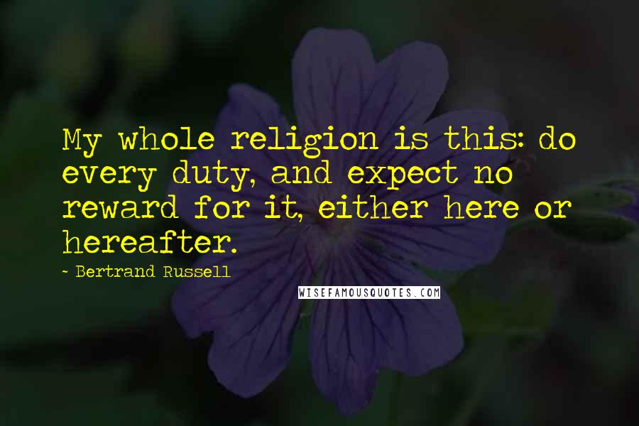 Bertrand Russell Quotes: My whole religion is this: do every duty, and expect no reward for it, either here or hereafter.